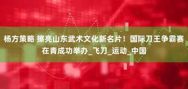 杨方策略 擦亮山东武术文化新名片！国际刀王争霸赛在青成功举办_飞刀_运动_中国