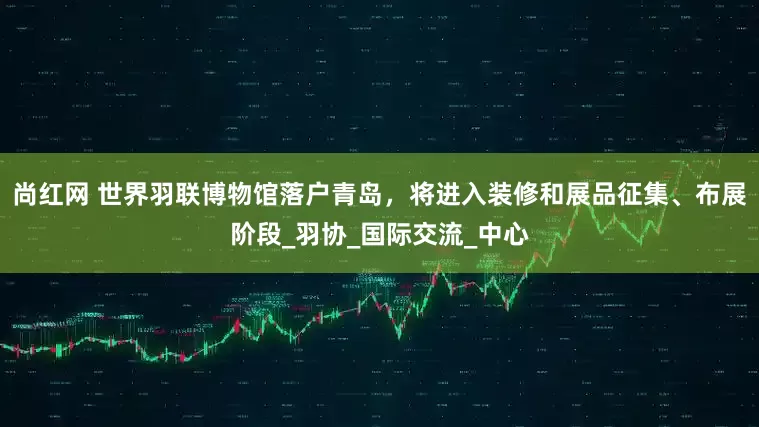 尚红网 世界羽联博物馆落户青岛，将进入装修和展品征集、布展阶段_羽协_国际交流_中心