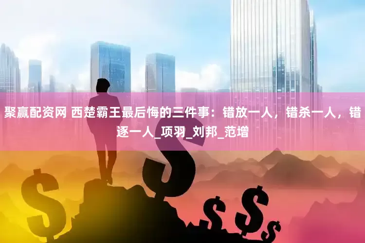 聚赢配资网 西楚霸王最后悔的三件事：错放一人，错杀一人，错逐一人_项羽_刘邦_范增