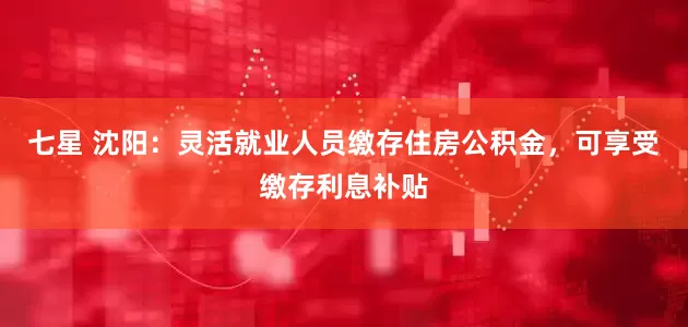 七星 沈阳：灵活就业人员缴存住房公积金，可享受缴存利息补贴