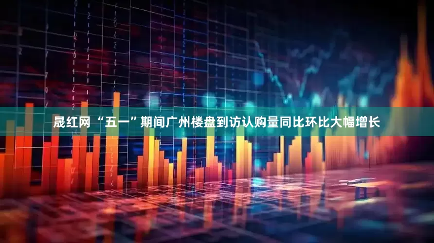 晟红网 “五一”期间广州楼盘到访认购量同比环比大幅增长