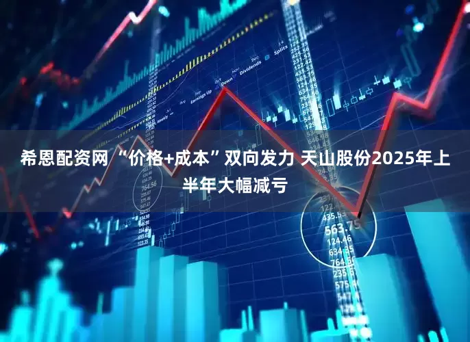 希恩配资网 “价格+成本”双向发力 天山股份2025年上半年大幅减亏