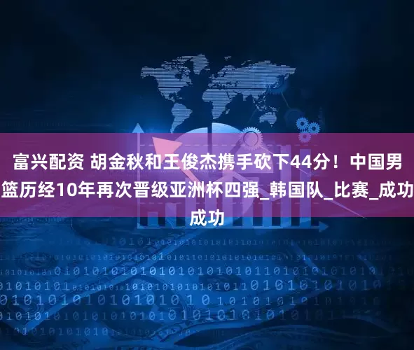 富兴配资 胡金秋和王俊杰携手砍下44分！中国男篮历经10年再次晋级亚洲杯四强_韩国队_比赛_成功