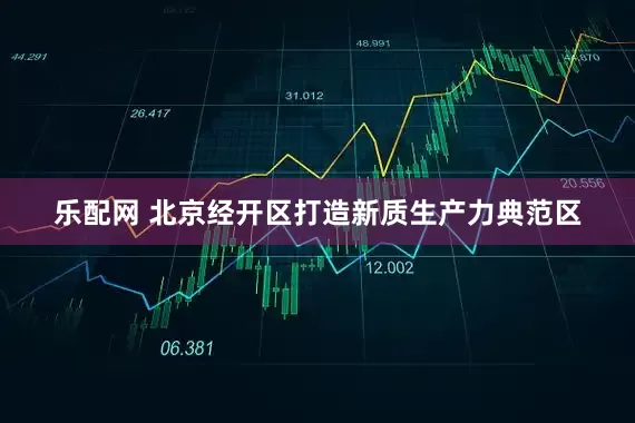 乐配网 北京经开区打造新质生产力典范区