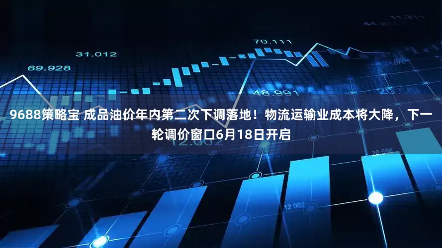 9688策略宝 成品油价年内第二次下调落地！物流运输业成本将大降，下一轮调价窗口6月18日开启
